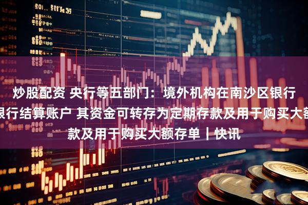 炒股配资 央行等五部门：境外机构在南沙区银行开立人民币银行结算账户 其资金可转存为定期存款及用于购买大额存单｜快讯