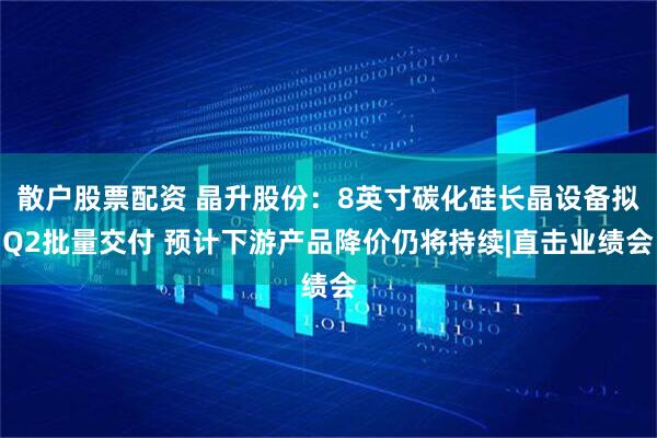 散户股票配资 晶升股份：8英寸碳化硅长晶设备拟Q2批量交付 预计下游产品降价仍将持续|直击业绩会