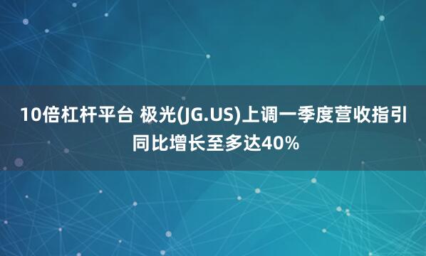 10倍杠杆平台 极光(JG.US)上调一季度营收指引 同比增长至多达40%