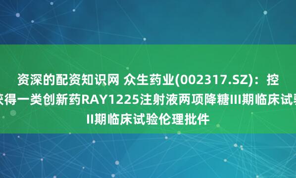 资深的配资知识网 众生药业(002317.SZ)：控股子公司获得一类创新药RAY1225注射液两项降糖III期临床试验伦理批件