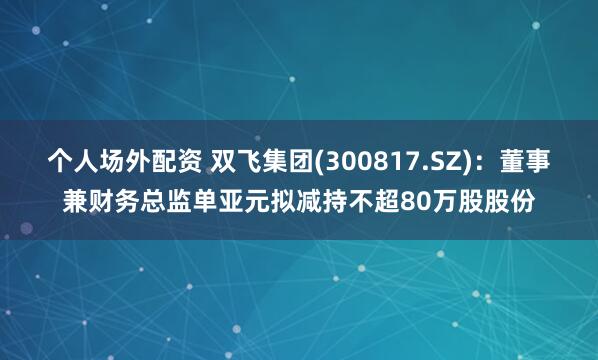 个人场外配资 双飞集团(300817.SZ)：董事兼财务总监单亚元拟减持不超80万股股份