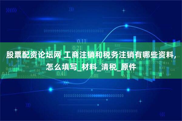 股票配资论坛网 工商注销和税务注销有哪些资料,怎么填写_材料_清税_原件