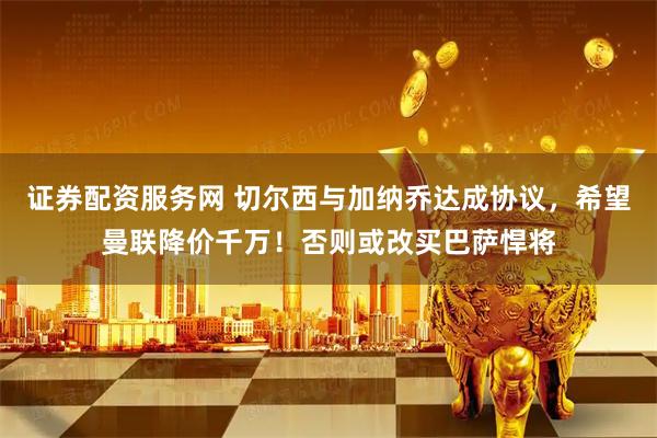 证券配资服务网 切尔西与加纳乔达成协议，希望曼联降价千万！否则或改买巴萨悍将