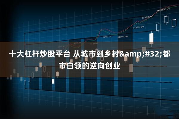 十大杠杆炒股平台 从城市到乡村 都市白领的逆向创业