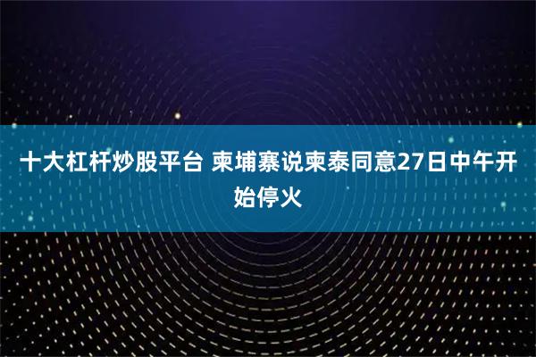 十大杠杆炒股平台 柬埔寨说柬泰同意27日中午开始停火