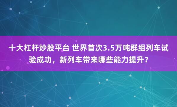 十大杠杆炒股平台 世界首次3.5万吨群组列车试验成功，新列车带来哪些能力提升？