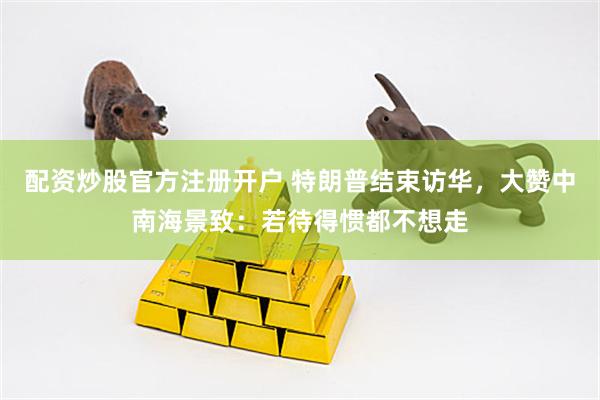 配资炒股官方注册开户 特朗普结束访华，大赞中南海景致：若待得惯都不想走