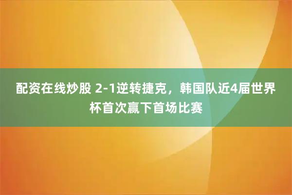 配资在线炒股 2-1逆转捷克，韩国队近4届世界杯首次赢下首场比赛