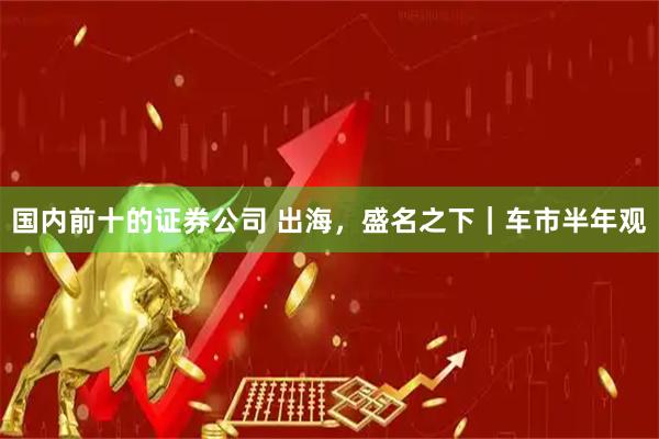 国内前十的证券公司 出海，盛名之下｜车市半年观