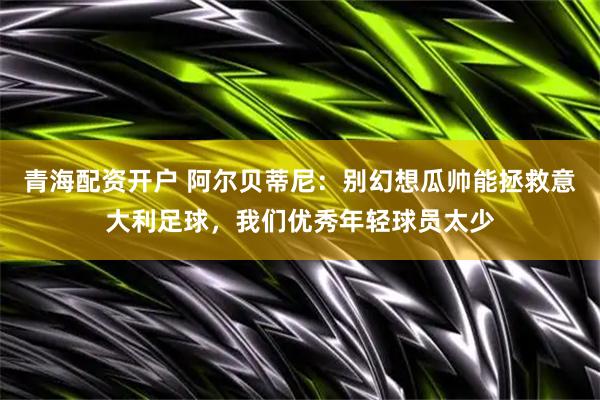 青海配资开户 阿尔贝蒂尼：别幻想瓜帅能拯救意大利足球，我们优秀年轻球员太少