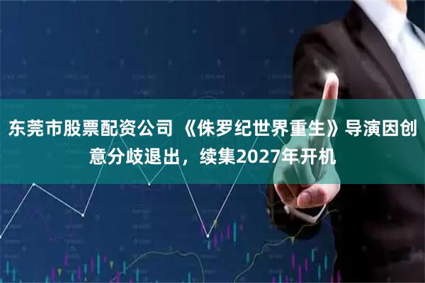 东莞市股票配资公司 《侏罗纪世界重生》导演因创意分歧退出，续集2027年开机