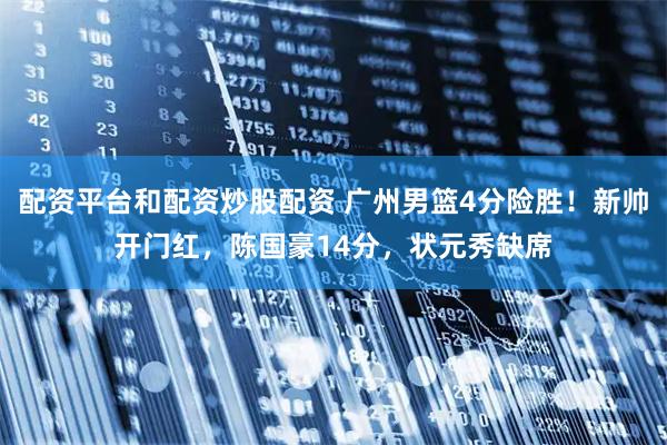 配资平台和配资炒股配资 广州男篮4分险胜！新帅开门红，陈国豪14分，状元秀缺席
